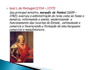    José I, de Portugal (1714 – 1777)
    Seu principal ministro, marquês de Pombal (1699 –
    1782), exerceu a administração do reino como se fosse o
    monarca, reformando o ensino, modernizando o
    funcionamento das receitas do Estado , estimulando o
    comercio e favorecendo a formação de uma burguesia
    comercial e manufatureira.
 