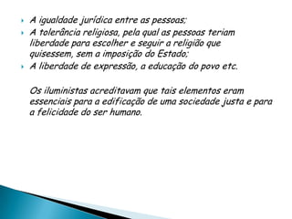    A igualdade jurídica entre as pessoas;
   A tolerância religiosa, pela qual as pessoas teriam
    liberdade para escolher e seguir a religião que
    quisessem, sem a imposição do Estado;
   A liberdade de expressão, a educação do povo etc.

    Os iluministas acreditavam que tais elementos eram
    essenciais para a edificação de uma sociedade justa e para
    a felicidade do ser humano.
 