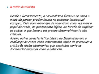    A razão iluminista

    Desde o Renascimento, o racionalismo firmava-se como o
    modo de pensar predominante no universo intelectual
    europeu. Isso quer dizer que se valorizava cada vez mais o
    papel da razão, do pensamento lógico, na tarefa de explicar
    as coisas, o que levou a um grande desenvolvimento das
    ciências.
    Assim, outra característica básica do Iluminismo era a
    confiança na razão como instrumento capaz de promover a
    crítica às ideias dominantes que envolviam tanto as
    sociedades humanas como a natureza.
 