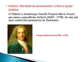    Voltaire: liberdade de pensamento e crítica à Igreja
    Católica
    O filósofo e dramaturgo francês François-Marie Arouet,
    que usava o pseudônimo Voltaire (1694 – 1778), foi uma dos
    mais conhecidos pensadores do Iluminismo.




                           François-Marie Arouet (1694 – 1778)
 