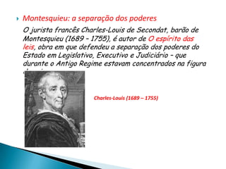    Montesquieu: a separação dos poderes
    O jurista francês Charles-Louis de Secondat, barão de
    Montesquieu (1689 – 1755), é autor de O espírito das
    leis, obra em que defendeu a separação dos poderes do
    Estado em Legislativo, Executivo e Judiciário – que
    durante o Antigo Regime estavam concentrados na figura
    do rei.


                         Charles-Louis (1689 – 1755)
 