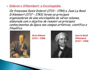    Diderot e D’Alembert: a Enciclopédia
    Os franceses Denis Diderot (1713 – 1784) e Jean Le Rond
    D’Alembert (1717 – 1783) foram os principais
    organizadores de uma enciclopédia de vários volumes,
    elaborada com o objetivo de resumir os principais
    conhecimentos da época nos campos artísticos, científico e
    filosófico.

                     Denis Diderot                   Jean Le Rond
                     (1713 – 1784)                   D’Alembert
                                                     (1717 – 1783)
 