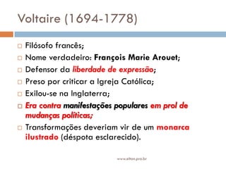 Voltaire (1694-1778)
 Filósofo francês;
 Nome verdadeiro: François Marie Arouet;
 Defensor da liberdade de expressão;
 Preso por criticar a Igreja Católica;
 Exilou-se na Inglaterra;
 Era contra manifestações populares em prol de
mudanças políticas;
 Transformações deveriam vir de um monarca
ilustrado (déspota esclarecido).
www.elton.pro.br
 