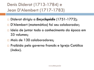 Denis Diderot (1713-1784) e
Jean D’Alembert (1717-1783)
 Diderot dirigiu a Encyclopédie (1751-1772);
 D’Alembert (matemático) foi seu colaborador;
 Ideia de juntar todo o conhecimento da época em
33 volumes;
 Mais de 130 colaboradores;
 Proibida pelo governo francês e Igreja Católica
(Index).
www.elton.pro.br
 