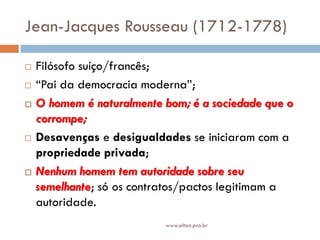 Jean-Jacques Rousseau (1712-1778)
 Filósofo suíço/francês;
 “Pai da democracia moderna”;
 O homem é naturalmente bom; é a sociedade que o
corrompe;
 Desavenças e desigualdades se iniciaram com a
propriedade privada;
 Nenhum homem tem autoridade sobre seu
semelhante; só os contratos/pactos legitimam a
autoridade.
www.elton.pro.br
 