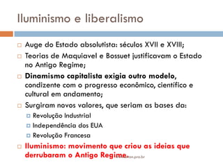Iluminismo e liberalismo
 Auge do Estado absolutista: séculos XVII e XVIII;
 Teorias de Maquiavel e Bossuet justificavam o Estado
no Antigo Regime;
 Dinamismo capitalista exigia outro modelo,
condizente com o progresso econômico, científico e
cultural em andamento;
 Surgiram novos valores, que seriam as bases da:
 Revolução Industrial
 Independência dos EUA
 Revolução Francesa
 Iluminismo: movimento que criou as ideias que
derrubaram o Antigo Regime.www.elton.pro.br
 