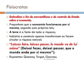 Fisiocratas
 Defendiam o fim do mercantilismo e do controle do Estado
sobre a economia;
 Propunham que a economia funcionasse por si
mesma, segundo suas próprias leis;
 A terra é a fonte de toda a riqueza;
 Indústria e comércio apenas transformam ou fazem
circular a riqueza natural;
 “Laissez faire, laissez passer, le monde va de lui
même” (Deixai fazer, deixai passar, que o
mundo anda por si mesmo”);
 Expoentes: Quesnay, Turgot, Gournay.
www.elton.pro.br
 