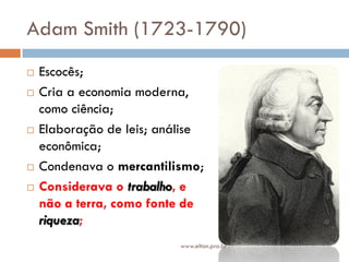 Adam Smith (1723-1790)
 Escocês;
 Cria a economia moderna,
como ciência;
 Elaboração de leis; análise
econômica;
 Condenava o mercantilismo;
 Considerava o trabalho, e
não a terra, como fonte de
riqueza;
www.elton.pro.br
 