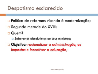 Despotismo esclarecido
 Política de reformas visando à modernização;
 Segunda metade do XVIII;
 Quem?
 Soberanos absolutistas ou seus ministros;
 Objetivo: racionalizar a administração, os
impostos e incentivar a educação;
www.elton.pro.br
 