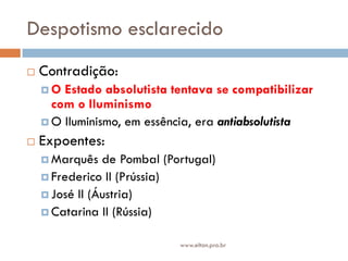 Despotismo esclarecido
 Contradição:
 O Estado absolutista tentava se compatibilizar
com o Iluminismo
 O Iluminismo, em essência, era antiabsolutista
 Expoentes:
 Marquês de Pombal (Portugal)
 Frederico II (Prússia)
 José II (Áustria)
 Catarina II (Rússia)
www.elton.pro.br
 