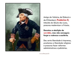 Amigo de Voltaire, de Diderot e
de D'Alembert, Frederico II,
imbuído do Século das Luzes,
procurou modernizar a Prússia.
Decretou a abolição da
servidão, mas não conseguiu
forçar a nobreza a aceitá-la.
Deu certa liberdade à imprensa,
proclamou a liberdade religiosa
e procurou fazer reformas
administrativas e judiciárias.
www.elton.pro.br
 
