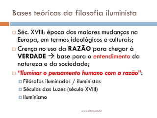 Bases teóricas da filosofia iluminista
 Séc. XVIII: época das maiores mudanças na
Europa, em termos ideológicos e culturais;
 Crença no uso da RAZÃO para chegar à
VERDADE  base para o entendimento da
natureza e da sociedade;
 “Iluminar o pensamento humano com a razão”:
 Filósofos iluminados / iluministas
 Séculos das Luzes (século XVIII)
 Iluminismo
www.elton.pro.br
 
