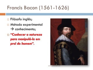 Francis Bacon (1561-1626)
 Filósofo inglês;
 Método experimental
 conhecimento;
 “Conhecer a natureza
para manipulá-la em
prol do homem”.
www.elton.pro.br
 