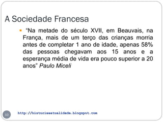 http://historiaeatualidade.blogspot.comhttp://historiaeatualidade.blogspot.com
A Sociedade Francesa
10
“Na metade do século XVII, em Beauvais, na
França, mais de um terço das crianças morria
antes de completar 1 ano de idade, apenas 58%
das pessoas chegavam aos 15 anos e a
esperança média de vida era pouco superior a 20
anos” Paulo Miceli
 