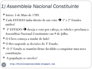 http://historiaeatualidade.blogspot.comhttp://historiaeatualidade.blogspot.com
1) Assembleia Nacional Constituinte
18
Início: 5 de Maio de 1789.
Cada ESTADO tinha direito de um voto  1º e 2º Estados
unidos!
 3º ESTADO  deseja o voto por cabeça, se rebela e proclama a
Assembleia Nacional Constituinte em 9 de Julho.
O Clero começa a mudar de lado!
O Rei suspende as decisões do 3º Estado.
 O 3º Estado se mantêm firme decidido a conquistar uma nova
constituição.
 A população se envolve!
 