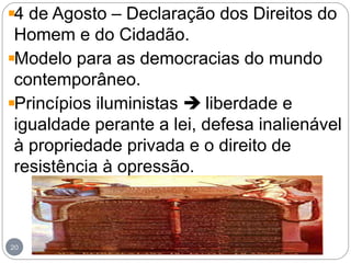 http://historiaeatualidade.blogspot.comhttp://historiaeatualidade.blogspot.com
20
4 de Agosto – Declaração dos Direitos do
Homem e do Cidadão.
Modelo para as democracias do mundo
contemporâneo.
Princípios iluministas  liberdade e
igualdade perante a lei, defesa inalienável
à propriedade privada e o direito de
resistência à opressão.
 