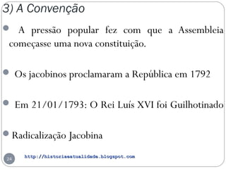 http://historiaeatualidade.blogspot.comhttp://historiaeatualidade.blogspot.com
3) A Convenção
24
 A pressão popular fez com que a Assembleia
começasse uma nova constituição.
 Os jacobinos proclamaram a República em 1792
 Em 21/01/1793: O Rei Luís XVI foi Guilhotinado
Radicalização Jacobina
 