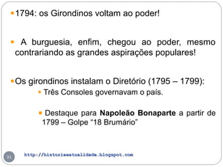 http://historiaeatualidade.blogspot.comhttp://historiaeatualidade.blogspot.com
31
1794: os Girondinos voltam ao poder!
A burguesia, enfim, chegou ao poder, mesmo
contrariando as grandes aspirações populares!
Os girondinos instalam o Diretório (1795 – 1799):
Três Consoles governavam o país.
Destaque para Napoleão Bonaparte a partir de
1799 – Golpe “18 Brumário”
 