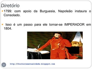 http://historiaeatualidade.blogspot.comhttp://historiaeatualidade.blogspot.com
Diretório
32
1799: com apoio da Burguesia, Napoleão instaura o
Consolado.
Isso é um passo para ele tornar-se IMPERADOR em
1804.
 