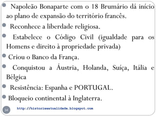 http://historiaeatualidade.blogspot.comhttp://historiaeatualidade.blogspot.com
34
 Napoleão Bonaparte com o 18 Brumário dá início
ao plano de expansão do território francês.
 Reconhece a liberdade religiosa.
 Estabelece o Código Civil (igualdade para os
Homens e direito à propriedade privada)
Criou o Banco da França.
 Conquistou a Áustria, Holanda, Suíça, Itália e
Bélgica
 Resistência: Espanha e PORTUGAL.
Bloqueio continental à Inglaterra.
 