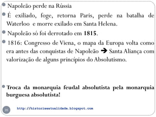 http://historiaeatualidade.blogspot.comhttp://historiaeatualidade.blogspot.com
35
Napoleão perde na Rússia
É exiliado, foge, retorna Paris, perde na batalha de
Waterloo e morre exilado em Santa Helena.
Napoleão só foi derrotado em 1815.
1816: Congresso de Viena, o mapa da Europa volta como
era antes das conquistas de Napoleão  Santa Aliança com
valorização de alguns princípios doAbsolutismo.
Troca da monarquia feudal absolutista pela monarquia
burguesa absolutista!
 