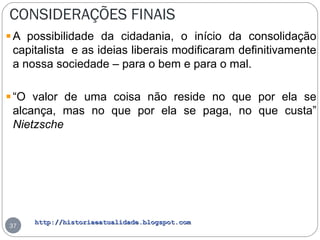 http://historiaeatualidade.blogspot.comhttp://historiaeatualidade.blogspot.com
CONSIDERAÇÕES FINAIS
37
A possibilidade da cidadania, o início da consolidação
capitalista e as ideias liberais modificaram definitivamente
a nossa sociedade – para o bem e para o mal.
“O valor de uma coisa não reside no que por ela se
alcança, mas no que por ela se paga, no que custa”
Nietzsche
 
