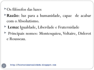http://historiaeatualidade.blogspot.comhttp://historiaeatualidade.blogspot.com
4
Os filósofos das luzes
Razão: luz para a humanidade, capaz de acabar
com oAbsolutismo.
 Lema: Igualdade, Liberdade e Fraternidade
 Principais nomes: Montesquieu, Voltaire, Diderot
e Rousseau.
 