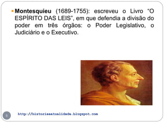 http://historiaeatualidade.blogspot.comhttp://historiaeatualidade.blogspot.com
5
Montesquieu (1689-1755): escreveu o Livro “O
ESPÍRITO DAS LEIS”, em que defendia a divisão do
poder em três órgãos: o Poder Legislativo, o
Judiciário e o Executivo.
 