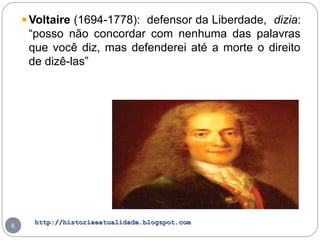 http://historiaeatualidade.blogspot.comhttp://historiaeatualidade.blogspot.com
6
Voltaire (1694-1778): defensor da Liberdade, dizia:
“posso não concordar com nenhuma das palavras
que você diz, mas defenderei até a morte o direito
de dizê-las”
 