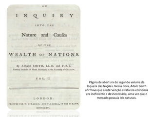 Página de abertura do segundo volume da
 Riqueza das Nações. Nessa obra, Adam Smith
afirmava que a intervenção estatal na economia
 era ineficiente e desnecessária, uma vez que o
          mercado possuía leis naturais.
 