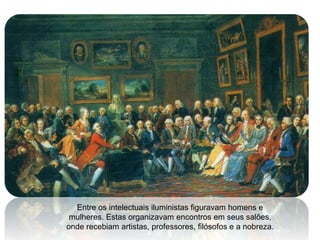 Entre os intelectuais iluministas figuravam homens e
 mulheres. Estas organizavam encontros em seus salões,
onde recebiam artistas, professores, filósofos e a nobreza.
 