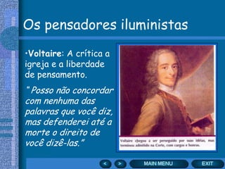 Os pensadores iluministas
•Voltaire: A crítica a
igreja e a liberdade
de pensamento.
“ Posso não concordar
com nenhuma das
palavras que você diz,
mas defenderei até a
morte o direito de
você dizê-las.”
 