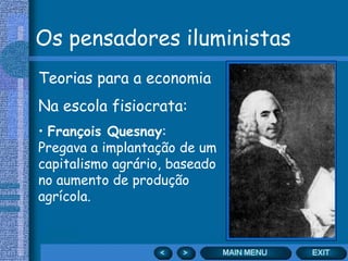 Os pensadores iluministas
Teorias para a economia
Na escola fisiocrata:
• François Quesnay:
Pregava a implantação de um
capitalismo agrário, baseado
no aumento de produção
agrícola.
 