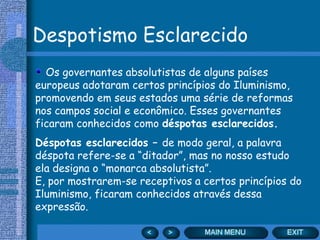 Despotismo Esclarecido
  Os governantes absolutistas de alguns países
europeus adotaram certos princípios do Iluminismo,
promovendo em seus estados uma série de reformas
nos campos social e econômico. Esses governantes
ficaram conhecidos como déspotas esclarecidos.
Déspotas esclarecidos – de modo geral, a palavra
déspota refere-se a “ditador”, mas no nosso estudo
ela designa o “monarca absolutista”.
E, por mostrarem-se receptivos a certos princípios do
Iluminismo, ficaram conhecidos através dessa
expressão.
 