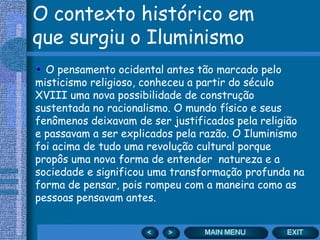 O contexto histórico em
que surgiu o Iluminismo
  O pensamento ocidental antes tão marcado pelo
misticismo religioso, conheceu a partir do século
XVIII uma nova possibilidade de construção
sustentada no racionalismo. O mundo físico e seus
fenômenos deixavam de ser justificados pela religião
e passavam a ser explicados pela razão. O Iluminismo
foi acima de tudo uma revolução cultural porque
propôs uma nova forma de entender natureza e a
sociedade e significou uma transformação profunda na
forma de pensar, pois rompeu com a maneira como as
pessoas pensavam antes.
 
