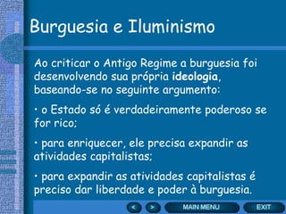 Burguesia e Iluminismo
Ao criticar o Antigo Regime a burguesia foi
desenvolvendo sua própria ideologia,
baseando-se no seguinte argumento:
• o Estado só é verdadeiramente poderoso se
for rico;
• para enriquecer, ele precisa expandir as
atividades capitalistas;
• para expandir as atividades capitalistas é
preciso dar liberdade e poder à burguesia.
 