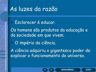 As luzes da razão

  Esclarecer é educar.
Os homens são produtos da educação e
da sociedade em que vivem.
  O império da ciência.
A ciência adquiriu o gigantesco poder de
explicar o funcionamento do universo.
 