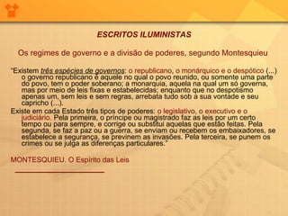 ESCRITOS ILUMINISTAS Os regimes de governo e a divisão de poderes, segundo Montesquieu      “ Existem  três espécies de governos :  o republicano ,  o monárquico e o despótico  (...) o governo republicano é aquele no qual o povo reunido, ou somente uma parte do povo, tem o poder soberano; a monarquia, aquela na qual um só governa, mas por meio de leis fixas e estabelecidas; enquanto que no despotismo apenas um, sem leis e sem regras, arrebata tudo sob a sua vontade e seu capricho (...).  Existe em cada Estado três tipos de poderes:  o legislativo, o executivo e o judiciário.  Pela primeira, o príncipe ou magistrado faz as leis por um certo tempo ou para sempre, e corrige ou substitui aquelas que estão feitas. Pela segunda, se faz a paz ou a guerra, se enviam ou recebem os embaixadores, se estabelece a segurança, se previnem as invasões. Pela terceira, se punem os crimes ou se julga as diferenças particulares.”     MONTESQUIEU. O Espírito das Leis     ____________________   