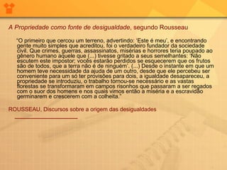 A Propriedade como fonte de desigualdade , segundo Rousseau     “ O primeiro que cercou um terreno, advertindo: ‘Este é meu’, e encontrando gente muito simples que acreditou, foi o verdadeiro fundador da sociedade civil. Que crimes, guerras, assassinatos, misérias e horrores teria poupado ao gênero humano aquele que (...) tivesse gritado a seus semelhantes: ‘Não escutem este impostor; vocês estarão perdidos se esquecerem que os frutos são de todos, que a terra não é de ninguém’. (...) Desde o instante em que um homem teve necessidade da ajuda de um outro, desde que ele percebeu ser conveniente para um só ter provisões para dois, a igualdade desapareceu, a propriedade se introduziu, o trabalho tornou-se necessário e as vastas florestas se transformaram em campos risonhos que passaram a ser regados com o suor dos homens e nos quais vimos então a miséria e a escravidão germinarem e crescerem com a colheita.”     ROUSSEAU, Discursos sobre a origem das desigualdades       ____________________   