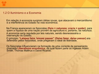1.2 O Iluminismo e a Economia   Em relação à economia surgiram idéias novas, que atacavam o mercantilismo e a interferência do Estado na vida econômica.  Na França apareceram os fisiocratas  (fisio = natureza; cracia = poder) , para quem a riqueza de uma nação provém da agricultura e, portanto, da natureza.  A economia seria regulada por leis naturais, sendo desnecessária a intervenção do Estado.  O principio  “Laissez faire, laissez passer” (Deixe fazer, deixe passar)  era defendido pelos fisiocratas, onde pregavam o ideal de liberdade.        Os fisiocratas influenciaram na formação de uma corrente de pensamento chamada   Liberalismo econômico , da qual fazem parte os ingleses Adam Smith, Thomas Malthus e David Ricardo.  