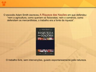 O escocês Adam Smith escreveu  A Riqueza das Nações  em que defendeu: “nem a agricultura, como queriam os fisiocratas; nem o comércio, como defendiam os mercantilistas; o trabalho era a fonte da riqueza”. O trabalho livre, sem intervenções, guiado espontaneamente pela natureza.  