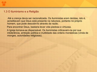 1.3 O Iluminismo e a Religião Até a crença devia ser racionalizada. Os iluministas eram deístas, isto é, acreditavam que Deus está presente na natureza, portanto no próprio homem, que pode descobri-lo através da razão.  Para encontrar Deus, bastaria levar vida piedosa e virtuosa.  A Igreja tornava-se dispensável. Os iluministas criticavam-na por sua intolerância, ambição política e inutilidade das ordens monásticas (vinda de monges, autoridades religiosas). 