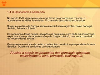 1.4 O Despotismo Esclarecido No século XVIII desenvolveu-se uma forma de governo que mesclou o absolutismo às idéias iluministas. O chamado despotismo esclarecido. Surgiu em países da Europa ainda essencialmente agrícolas, como Portugal, Áustria, Prússia e Rússia.       Os soberanos desse países, apoiados na burguesia e em parte da aristocracia, explicavam seu poder absoluto não pala “origem divina”, mas como resultado de necessidades sociais.  Governavam em nome da razão e pretendiam construir a prosperidade de seus Estados. Diziam-se servidores da coletividades.  Analise a  seguir  as propostas dos principais déspotas esclarecidos e suas principais realizações:   