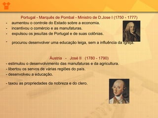 Portugal - Marquês de Pombal - Ministro de D.Jose I (1750 - 1777)  -  aumentou o controle do Estado sobre a economia.  -  incentivou o comércio e as manufaturas.  expulsou os jesuítas de Portugal e de suas colônias.  procurou desenvolver uma educação leiga, sem a influência da Igreja.   Áustria  -  José II   (1780 - 1790)  - estimulou o desenvolvimento das manufaturas e da agricultura.  - libertou os servos de várias regiões do país.  - desenvolveu a educação.  - taxou as propriedades da nobreza e do clero.   