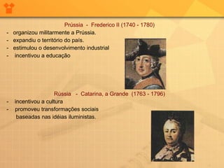 Prússia  -  Frederico II (1740 - 1780)  -  organizou militarmente a Prússia.  -  expandiu o território do país.  -  estimulou o desenvolvimento industrial  -  incentivou a educação Rússia  -  Catarina, a Grande  (1763 - 1796)   -  incentivou a cultura  promoveu transformações sociais  baseadas nas idéias iluministas.  