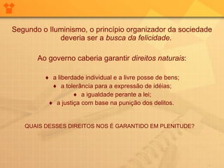 Segundo o Iluminismo, o princípio organizador da sociedade deveria ser a  busca da felicidade. Ao governo caberia garantir  direitos naturais : a liberdade individual e a livre posse de bens; a tolerância para a expressão de idéias; a igualdade perante a lei; a justiça com base na punição dos delitos.   QUAIS DESSES DIREITOS NOS É GARANTIDO EM PLENITUDE?  