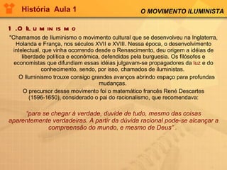 História  Aula 1 1.O Iluminismo "Chamamos de Iluminismo o movimento cultural que se desenvolveu na Inglaterra, Holanda e França, nos séculos XVII e XVIII. Nessa época, o desenvolvimento intelectual, que vinha ocorrendo desde o Renascimento, deu origem a idéias de liberdade política e econômica, defendidas pela burguesia. Os filósofos e economistas que difundiam essas idéias julgavam-se propagadores da  luz  e do conhecimento, sendo, por isso, chamados de iluministas.       O Iluminismo trouxe consigo grandes avanços abrindo espaço para profundas mudanças.  O precursor desse movimento foi o matemático francês René Descartes (1596-1650), considerado o pai do racionalismo, que recomendava: “ para se chegar à verdade, duvide de tudo, mesmo das coisas aparentemente verdadeiras. A partir da dúvida racional pode-se alcançar a compreensão do mundo, e mesmo de Deus” .   O MOVIMENTO ILUMINISTA 