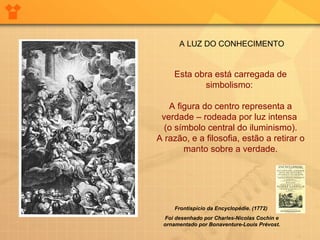   Esta obra está carregada de simbolismo:  A figura do centro representa a verdade – rodeada por luz intensa  (o símbolo central do iluminismo). A razão, e a filosofia, estão a retirar o manto sobre a verdade. Frontispício da Encyclopédie. (1772)  Foi desenhado por Charles-Nicolas Cochin e ornamentado por Bonaventure-Louis Prévost. A LUZ DO CONHECIMENTO 