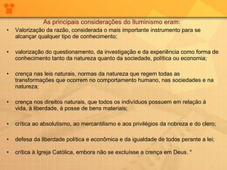 As principais considerações do Iluminismo eram:  • Valorização da razão, considerada o mais importante instrumento para se alcançar qualquer tipo de conhecimento;  • valorização do questionamento, da investigação e da experiência como forma de conhecimento tanto da natureza quanto da sociedade, política ou economia;  • crença nas leis naturais, normas da natureza que regem todas as transformações que ocorrem no comportamento humano, nas sociedades e na natureza;  • crença nos direitos naturais, que todos os indivíduos possuem em relação à vida, à liberdade, à posse de bens materiais;  • crítica ao absolutismo, ao mercantilismo e aos privilégios da nobreza e do clero;  • defesa da liberdade política e econômica e da igualdade de todos perante a lei;  • crítica à Igreja Católica, embora não se excluísse a crença em Deus. "   
