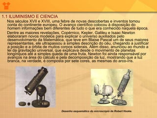 1.1 ILUMINISMO E CIENCIA Nos séculos XVII e XVIII, uma febre de novas descobertas e inventos tomou conta do continente europeu. O avanço científico colocou à disposição do homem informações bem diferentes de tudo o que era conhecido naquela época.  Dentre as maiores revelações, Copérnico, Kepler, Galileu e Isaac Newton elaboraram novos modelos para explicar o universo auxiliados pelo desenvolvimento da Matemática, que teve em Blaise Pascal um de seus maiores representantes, ele ultrapassou a simples descrição do céu, chegando a justificar a posição e a órbita de muitos corpos siderais. Além disso, anunciou ao mundo a lei da gravitação universal, que explicava desde o movimento de planetas longínquos até a simples queda de uma fruta. Newton foi ainda responsável por avanços na área do cálculo e pela decomposição da luz, mostrando que a luz branca, na verdade, é composta por sete cores, as mesmas do arco-íris.         Desenho esquemático do microscópio de Robert Hooke.   